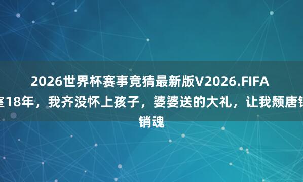 2026世界杯赛事竞猜最新版V2026.FIFA 授室18年,我齐没怀上孩子,婆婆送的大礼,让我颓唐销魂