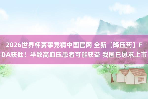 2026世界杯赛事竞猜中国官网 全新【降压药】FDA获批!半数高血压患者可能获益 我国已恳求上市