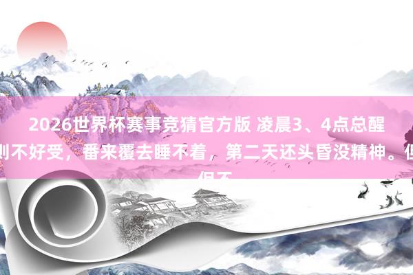 2026世界杯赛事竞猜官方版 凌晨3、4点总醒细则不好受,番来覆去睡不着,第二天还头昏没精神。但不