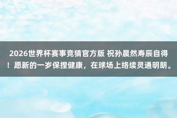 2026世界杯赛事竞猜官方版 祝孙晨然寿辰自得！愿新的一岁保捏健康，<a href=