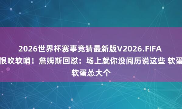 2026世界杯赛事竞猜最新版V2026.FIFA 申京挟恨吹软哨！詹姆斯回怼：场上就你没阅历说这些 软蛋怂大个