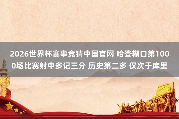2026世界杯赛事竞猜中国官网 哈登糊口第1000场比赛射中多记三分 历史第二多 仅次于库里