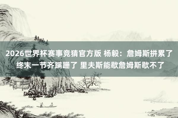 2026世界杯赛事竞猜官方版 杨毅:詹姆斯拼累了 终末一节齐蹒跚了 里夫斯能歇詹姆斯歇不了