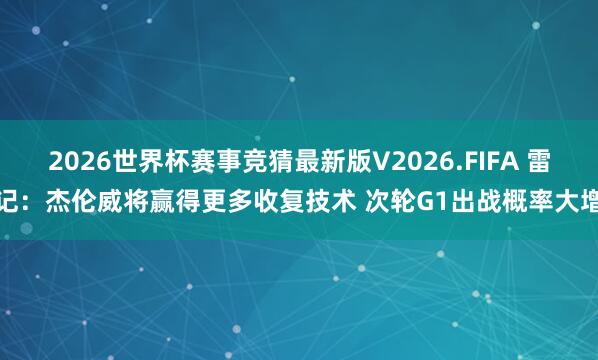 2026世界杯赛事竞猜最新版V2026.FIFA 雷记:杰伦威将赢得更多收复技术 次轮G1出战概率大增