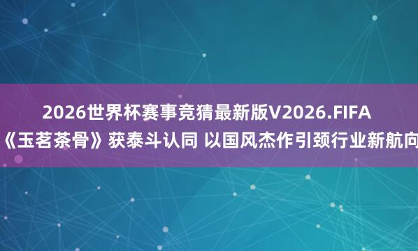 2026世界杯赛事竞猜最新版V2026.FIFA 《玉茗茶骨》获泰斗认同 以国风杰作引颈行业新航向