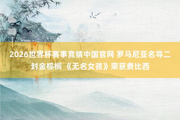 2026世界杯赛事竞猜中国官网 罗马尼亚名导二封金棕榈 《无名女孩》荣获费比西