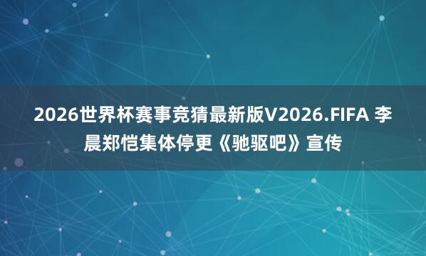 2026世界杯赛事竞猜最新版V2026.FIFA 李晨郑恺集体停更《驰驱吧》宣传