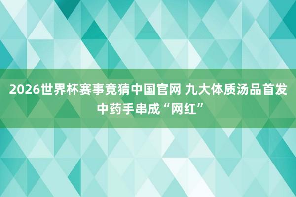 2026世界杯赛事竞猜中国官网 九大体质汤品首发 中药手串成“网红”
