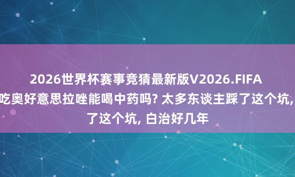 2026世界杯赛事竞猜最新版V2026.FIFA 萎缩性胃炎吃奥好意思拉唑能喝中药吗? 太多东谈主踩了这个坑, 白治好几年