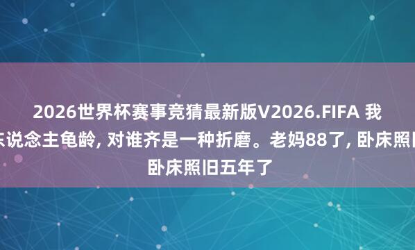 2026世界杯赛事竞猜最新版V2026.FIFA 我发现老东说念主龟龄, 对谁齐是一种折磨。老妈88了, 卧床照旧五年了
