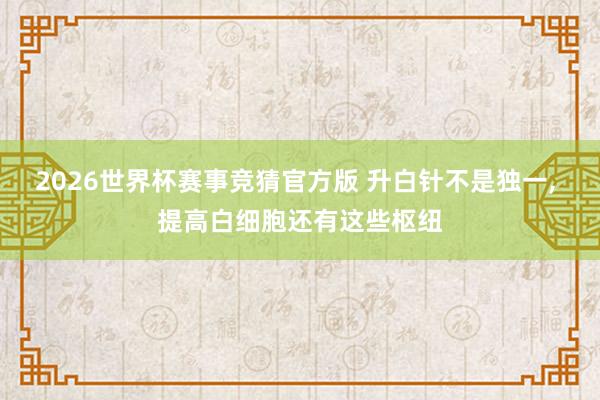 2026世界杯赛事竞猜官方版 升白针不是独一, 提高白细胞还有这些枢纽