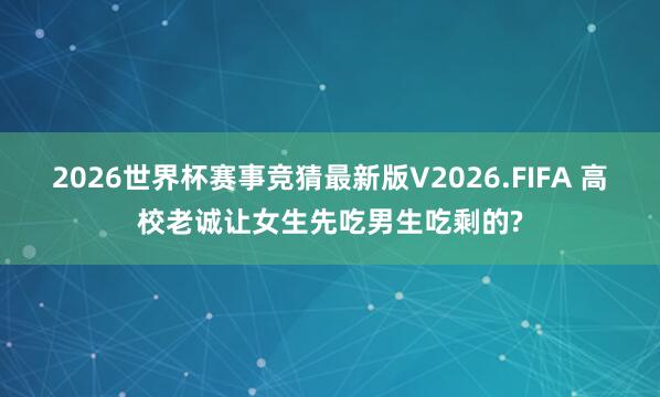 2026世界杯赛事竞猜最新版V2026.FIFA 高校老诚让女生先吃男生吃剩的?
