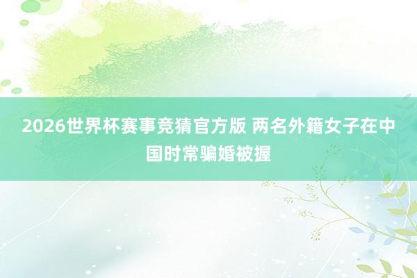 2026世界杯赛事竞猜官方版 两名外籍女子在中国时常骗婚被握