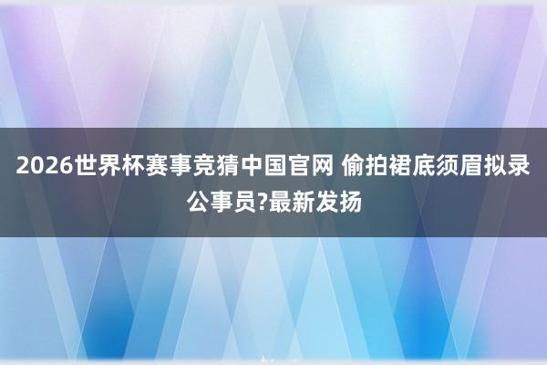 2026世界杯赛事竞猜中国官网 偷拍裙底须眉拟录公事员?最新发扬