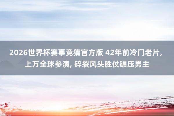 2026世界杯赛事竞猜官方版 42年前冷门老片, 上万全球参演, 碎裂风头胜仗碾压男主