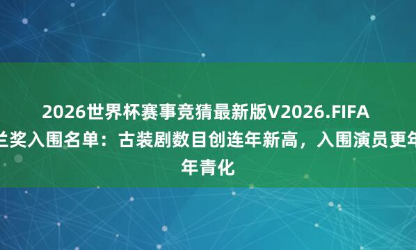 2026世界杯赛事竞猜最新版V2026.FIFA 白玉兰奖入围名单:古装剧数目创连年新高,入围演员更年青化