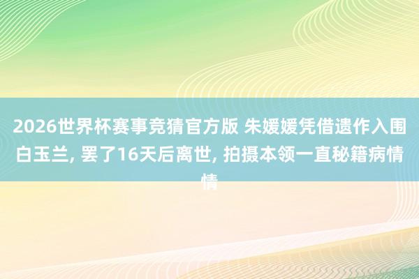 2026世界杯赛事竞猜官方版 朱媛媛凭借遗作入围白玉兰， 罢了16天后离世， 拍摄本领一直秘籍病情