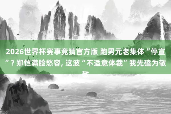 2026世界杯赛事竞猜官方版 跑男元老集体“停宣”? 郑恺满脸愁容， 这波“不适意体裁”我先磕为敬