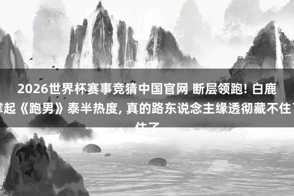 2026世界杯赛事竞猜中国官网 断层领跑! 白鹿撑起《跑男》泰半热度, 真的路东说念主缘透彻藏不住了