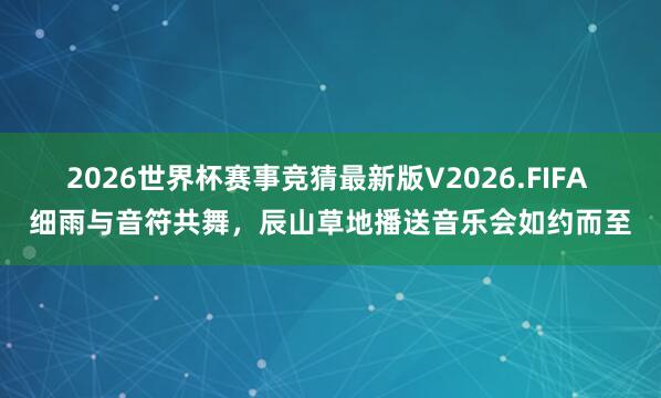 2026世界杯赛事竞猜最新版V2026.FIFA 细雨与音符共舞,辰山草地播送音乐会如约而至