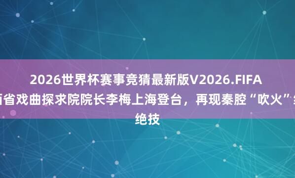 2026世界杯赛事竞猜最新版V2026.FIFA 陕西省戏曲探求院院长李梅上海登台，再现秦腔“吹火”绝技