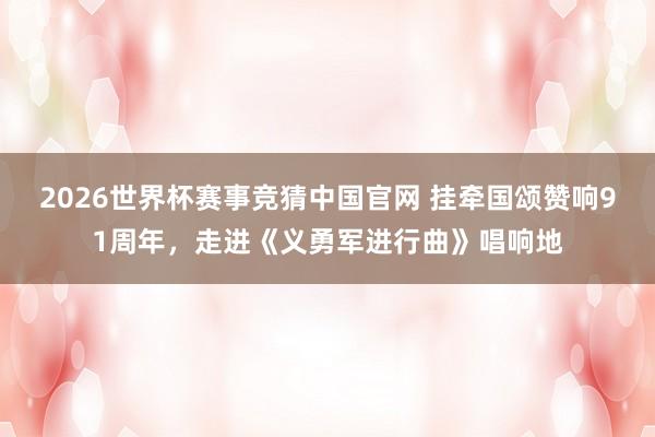 2026世界杯赛事竞猜中国官网 挂牵国颂赞响91周年,走进《义勇军进行曲》唱响地