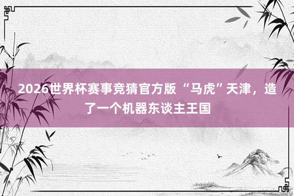 2026世界杯赛事竞猜官方版 “马虎”天津,造了一个机器东谈主王国