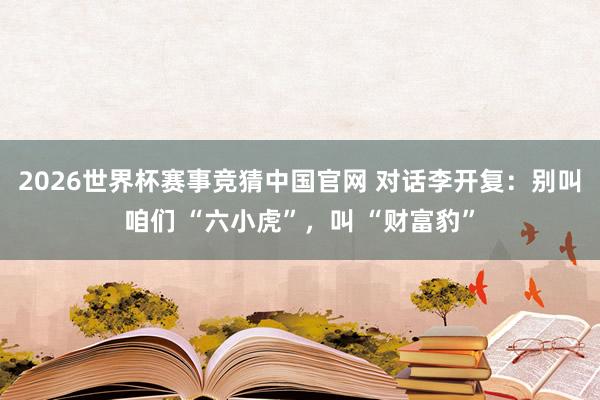 2026世界杯赛事竞猜中国官网 对话李开复：别叫咱们 “六小虎”，叫 “财富豹”