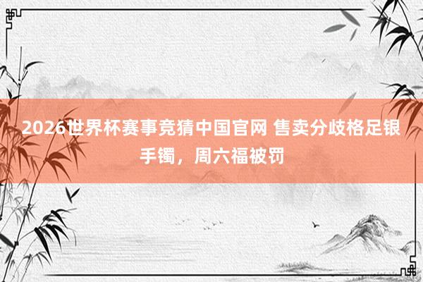 2026世界杯赛事竞猜中国官网 售卖分歧格足银手镯,周六福被罚