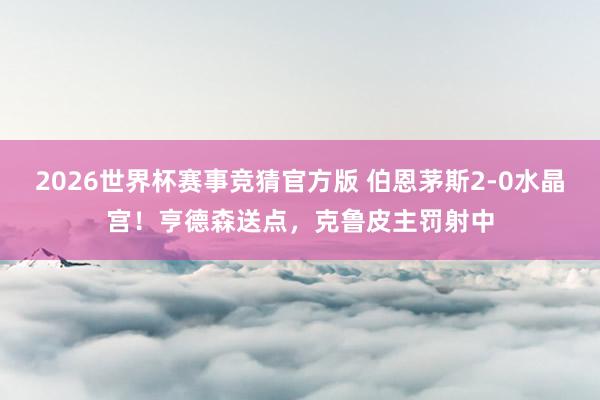 2026世界杯赛事竞猜官方版 伯恩茅斯2-0水晶宫！亨德森送点，克鲁皮主罚射中
