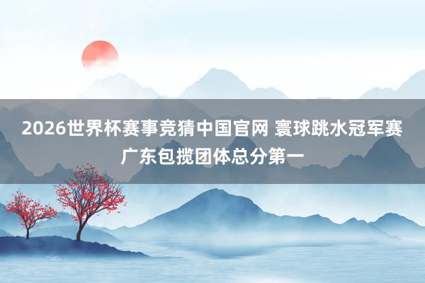 2026世界杯赛事竞猜中国官网 寰球跳水冠军赛广东包揽团体总分第一
