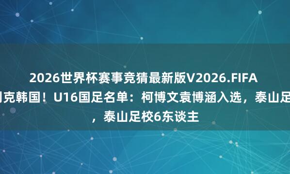 2026世界杯赛事竞猜最新版V2026.FIFA 将战乌兹别克韩国！U16国足名单：柯博文袁博涵入选，泰山足校6东谈主