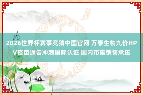 2026世界杯赛事竞猜中国官网 万泰生物九价HPV疫苗通告冲刺国际认证 国内市集销售承压