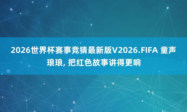 2026世界杯赛事竞猜最新版V2026.FIFA 童声琅琅， 把红色故事讲得更响