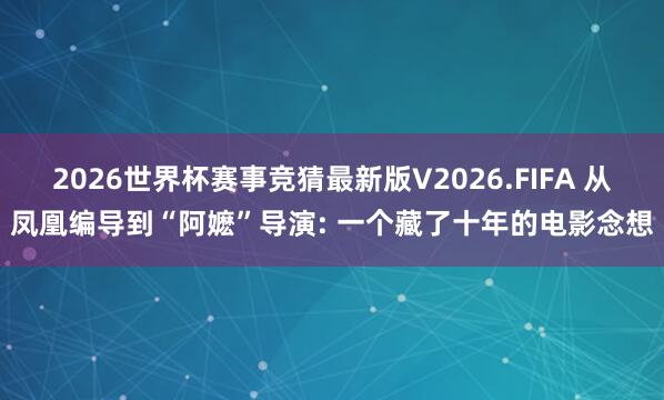 2026世界杯赛事竞猜最新版V2026.FIFA 从凤凰编导到“阿嬷”导演: 一个藏了十年的电影念想