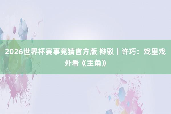 2026世界杯赛事竞猜官方版 辩驳丨许巧：戏里戏外看《主角》