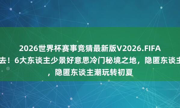 2026世界杯赛事竞猜最新版V2026.FIFA 六月错峰必去!6大东谈主少景好意思冷门秘境之地,隐匿东谈主潮玩转初夏