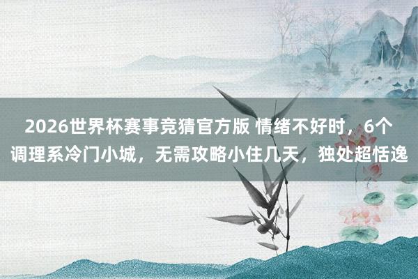 2026世界杯赛事竞猜官方版 情绪不好时,6个调理系冷门小城,无需攻略小住几天,独处超恬逸