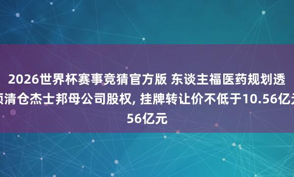 2026世界杯赛事竞猜官方版 东谈主福医药规划透顶清仓杰士邦母公司股权， 挂牌转让价不低于10.56亿元