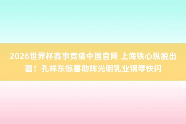 2026世界杯赛事竞猜中国官网 上海铁心纵脱出圈!孔祥东惊喜助阵光明乳业钢琴快闪
