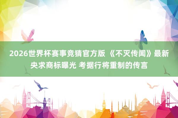 2026世界杯赛事竞猜官方版 《不灭传闻》最新央求商标曝光 考据行将重制的传言