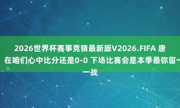 2026世界杯赛事竞猜最新版V2026.FIFA 唐斯:在咱们心中比分还是0-0 下场比赛会是本季最弥留一战