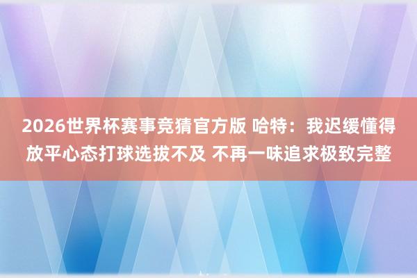 2026世界杯赛事竞猜官方版 哈特:我迟缓懂得放平心态打球选拔不及 不再一味追求极致完整