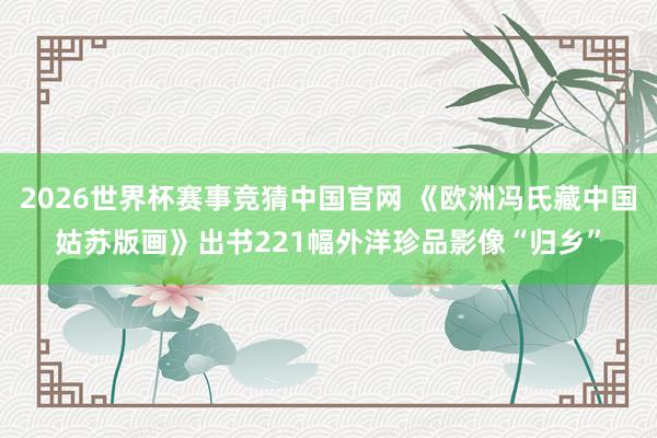 2026世界杯赛事竞猜中国官网 《欧洲冯氏藏中国姑苏版画》出书221幅外洋珍品影像“归乡”