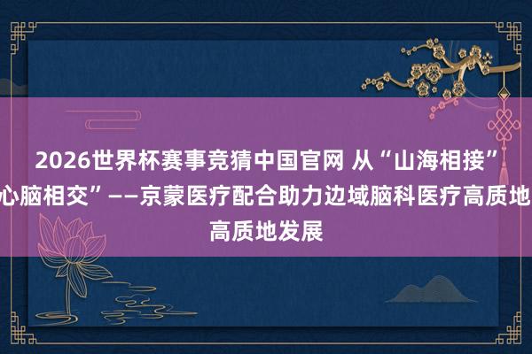 2026世界杯赛事竞猜中国官网 从“山海相接”到“心脑相交”——京蒙医疗配合助力边域脑科医疗高质地发展