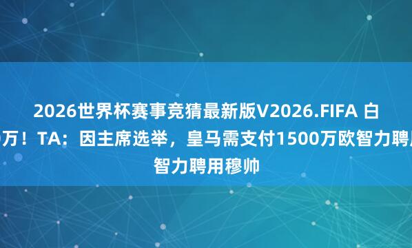 2026世界杯赛事竞猜最新版V2026.FIFA 白给900万！TA：因主席选举，皇马需支付1500万欧智力聘用穆帅