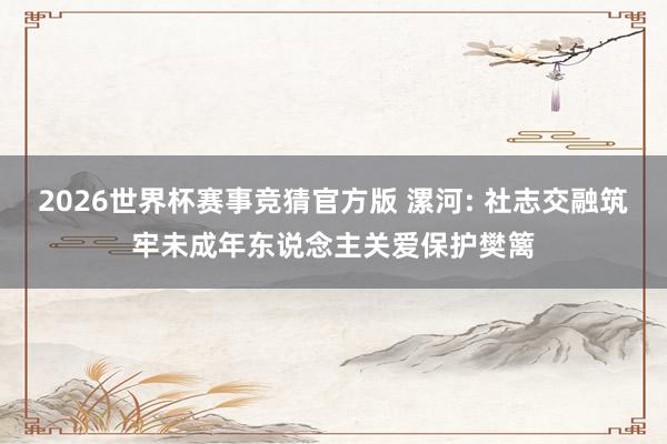 2026世界杯赛事竞猜官方版 漯河: 社志交融筑牢未成年东说念主关爱保护樊篱