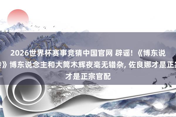 2026世界杯赛事竞猜中国官网 辟谣! 《博东说念主传》博东说念主和大筒木辉夜毫无错杂, 佐良娜才是正宗官配