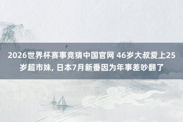 2026世界杯赛事竞猜中国官网 46岁大叔爱上25岁超市妹, 日本7月新番因为年事差吵翻了
