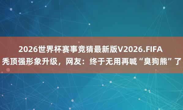 2026世界杯赛事竞猜最新版V2026.FIFA 秃顶强形象升级,网友:终于无用再喊“臭狗熊”了